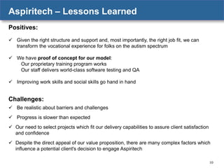 Aspiritech – Lessons Learned
Positives:
 Given the right structure and support and, most importantly, the right job fit, we can
transform the vocational experience for folks on the autism spectrum
 We have proof of concept for our model:
Our proprietary training program works
Our staff delivers world-class software testing and QA
 Improving work skills and social skills go hand in hand

Challenges:
 Be realistic about barriers and challenges
 Progress is slower than expected
 Our need to select projects which fit our delivery capabilities to assure client satisfaction
and confidence
 Despite the direct appeal of our value proposition, there are many complex factors which
influence a potential client's decision to engage Aspiritech
10

 