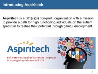 Introducing Aspiritech

Aspiritech is a 501(c)(3) non-profit organization with a mission
to provide a path for high functioning individuals on the autism
spectrum to realize their potential through gainful employment.

2

 
