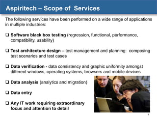 Aspiritech – Scope of Services
The following services have been performed on a wide range of applications
in multiple industries:
 Software black box testing (regression, functional, performance,
compatibility, usability)
 Test architecture design – test management and planning: composing
test scenarios and test cases
 Data verification - data consistency and graphic uniformity amongst
different windows, operating systems, browsers and mobile devices
 Data analysis (analytics and migration)
 Data entry
 Any IT work requiring extraordinary
focus and attention to detail
4

 