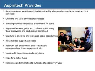 Aspiritech Provides
 Jobs commensurate with one’s intellectual ability, where autism can be an asset and one
can excel

 Often the first taste of vocational success
 Stepping stone to competitive employment for some
 Higher self-esteem, pride and confidence with every
“bug” discovered and each project completed
 Structure to one’s life and increased social opportunities
 Individualized support as needed

 Help with soft employment skills—teamwork,
communication, time management, etc.
 Increased independence and a paycheck

 Hope for a better future
 Resources and information to hundreds of people every year

 