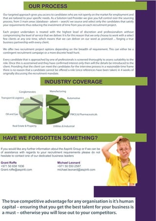 !"#$%#!&'(($
 Our targeted approach gives you access to candidates who are not openly on the market for employment and
 that are tailored to your specific needs. As a Solution Led Provider we give you full control over the sourcing
 process, from 3 main areas (database– advert – search) we source and select only the candidates that satisfy
 your requirements thus reducing the investment of time from you on each recruitment project.

 Each project undertaken is treated with the highest level of discretion and professionalism without
 compromising the level of service that we deliver. It is for this reason that we only choose to work with a select
 few clients at any one time, which means that we can deliver on our word as promised ... forging a true
 business partnership with every client.

 We offer two recruitment project options depending on the breadth of requirement. This can either be a
 contingent recruitment campaign or a more discrete head-hunt.

 Every candidate that is approached by one of professionals is screened thoroughly to assess suitability to the
 role. Once this is ascertained and they have confirmed interest only then will the details be introduced to the
 client. Providing that the client can meet the candidates for the interview process in a reasonable time frame
 there is no reason that a candidate cannot be offered a role (once references have been taken) in 4 weeks of
 originally discussing the recruitment mandate.


                                       20A"(/#B$&!+'#*.'
                  Conglomerates             Manufacturing

Transport & Logistics                                       Automotive




    Oil and Gas                                                FMCG & Pharmaceuticals



          Real Estate & Property              Utilities & Industrial



 )*+'$,'$-!#.!//'0$(!1'/)20.3$
!"#$%&#'%&()#(*+,#-.$#"&/01,/#*."%/2-0*%.#-3%&0#01,#456*/*0*#7/%&6#%/#*"#',#8-.#3,#
%"# -55*50-.8,# '*01# /,9-/)5# 0%# $%&/# /,8/&*02,.0# /,:&*/,2,.05# 6(,-5,# )%# .%0#
1,5*0-0,#0%#8%.0-80#%.,#%"#%&/#),)*8-0,)#3&5*.,55#(,-),/5

.4567$#899:$ $         $           $    $         1;<=5:>$?:8654@
;<=>#?@#A?B#>BCA# #                #    #         ;<=>#?@#??@#D?B=
7/-.0E/%"",F-56*/*0*E8%2#          #    #         2*81-,(E(,%.-/)F-56*/*0*E8%2




 The true competitive advantage for any organisation is it’s human
 capital – ensuring that you get the best talent for your business is
 a must – otherwise you will lose out to your competitors.
 