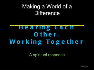 Making a World of a
        Difference

   H e a r in g E a c h
         O the r,
W o r k in g T o g e t h e r

       A spiritual response

                              Cherish Chee
 