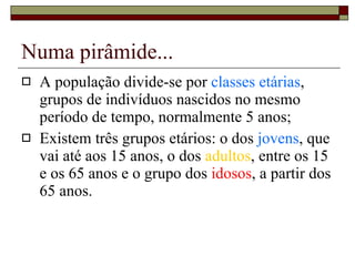 Numa pirâmide... A população divide-se por  classes etárias , grupos de indivíduos nascidos no mesmo período de tempo, normalmente 5 anos; Existem três grupos etários: o dos  jovens , que vai até aos 15 anos, o dos  adultos , entre os 15 e os 65 anos e o grupo dos  idosos , a partir dos 65 anos. 