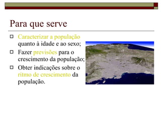 Para que serve Caracterizar a população  quanto à idade e ao sexo; Fazer  previsões  para o crescimento da população; Obter indicações sobre o  ritmo de crescimento  da população. 