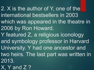 2. X is the author of Y, one of the
international bestsellers in 2003
which was appeared in the theatre in
2006 by Ron Howard.
Y featured Z, a religious iconology
and symbology professor in Harvard
University. Y had one ancestor and
two heirs. The last part was written in
2013.
X, Y and Z ?
 