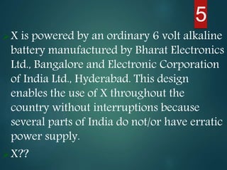 5
X is powered by an ordinary 6 volt alkaline
battery manufactured by Bharat Electronics
Ltd., Bangalore and Electronic Corporation
of India Ltd., Hyderabad. This design
enables the use of X throughout the
country without interruptions because
several parts of India do not/or have erratic
power supply.
X??
 