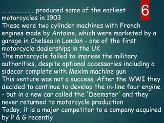 6……………………produced some of the earliest
motorcycles in 1903
These were two cylinder machines with French
engines made by Antoine, which were marketed by a
garage in Chelsea in London - one of the first
motorcycle dealerships in the UK
The motorcycle failed to impress the military
authorities, despite optional accessories including a
sidecar complete with Maxim machine gun
This venture was not a success. After the WWI they
decided to continue to develop the in-line four engine
- but in a new car called the 'Deemster' and they
never returned to motorcycle production
Today, it is a major competitor to a company acquired
by P & G recently
 