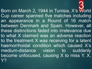 3Born on March 2, 1944 in Tunisia, X’s World
Cup career spanned five matches including
an appearance in a Round of 16 match
between Denmark and Spain. However, all
these distinctions faded into irrelevance due
to what X claimed was an adverse reaction
to the treatment X was receiving for a latent
haemorrhoidal condition which caused X’s
medium-distance vision to suddenly
become unfocused, causing X to miss Y. X,
Y?
 
