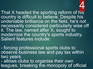 That X headed the sporting reform of his
country is difficult to believe. Despite his
undeniable brilliance on the field, he's not
necessarily considered particularly wise off
it. The law, named after X, sought to
modernize the country's sports industry.
Salient features include:
- forcing professional sports clubs to
observe business law and pay tax within
two years.
- allows clubs to organise their own
leagues, breaking the monopoly of official
4
 