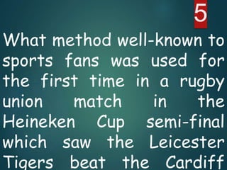 What method well-known to
sports fans was used for
the first time in a rugby
union match in the
Heineken Cup semi-final
which saw the Leicester
Tigers beat the Cardiff
5
 
