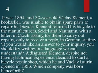 4
It was 1894, and 26-year old Václav Klement, a
bookseller, was unable to obtain spare parts to
repair his bicycle. Klement returned his bicycle to
the manufacturers, Seidel and Naumann, with a
letter, in Czech, asking for them to carry out
repairs, only to receive a reply, in German, stating:
"If you would like an answer to your inquiry, you
should try writing in a language we can
understand". A disgusted Klement, despite not
having technical experience, decided to start a
bicycle repair shop, which he and Václav Laurin
opened in 1895. Which company was born
henceforth?
 