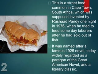  This is a street food
common in Cape Town,
South Africa, which was
supposed invented by
Rashaad Pandy one night
in 1976, when he tried to
feed some day laborers
after he had sold out of
fish
 It was named after a
famous 1925 novel, today
widely regarded as a
paragon of the Great
American Novel, and a
literary classic.
 