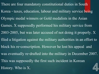 There are four mandatory constitutional duties in South
Korea - taxes, education, labour and military service being
Olympic medal winners or Gold medalists in the Asian
Games. X supposedly performed his military service from
2003-2005, but was later accused of not doing it properly. X
filed a litigation against the military authorities in an effort to
block his re-conscription. However he lost his appeal and
was eventually re-drafted into the military in December 2007.
This was supposedly the first such incident in Korean
History. Who is X.
 