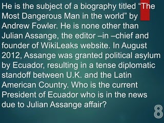 He is the subject of a biography titled “The
Most Dangerous Man in the world” by
Andrew Fowler. He is none other than
Julian Assange, the editor –in –chief and
founder of WikiLeaks website. In August
2012, Assange was granted political asylum
by Ecuador, resulting in a tense diplomatic
standoff between U.K. and the Latin
American Country. Who is the current
President of Ecuador who is in the news
due to Julian Assange affair?
 