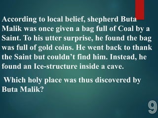 According to local belief, shepherd Buta
Malik was once given a bag full of Coal by a
Saint. To his utter surprise, he found the bag
was full of gold coins. He went back to thank
the Saint but couldn’t find him. Instead, he
found an Ice-structure inside a cave.
Which holy place was thus discovered by
Buta Malik?
 