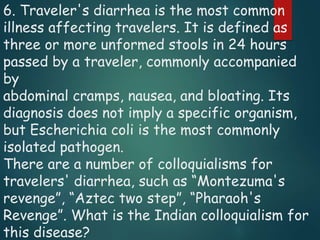6. Traveler's diarrhea is the most common
illness affecting travelers. It is defined as
three or more unformed stools in 24 hours
passed by a traveler, commonly accompanied
by
abdominal cramps, nausea, and bloating. Its
diagnosis does not imply a specific organism,
but Escherichia coli is the most commonly
isolated pathogen.
There are a number of colloquialisms for
travelers' diarrhea, such as “Montezuma's
revenge”, “Aztec two step”, “Pharaoh's
Revenge”. What is the Indian colloquialism for
this disease?
 