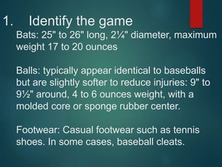 1. Identify the game
Bats: 25" to 26" long, 2¼" diameter, maximum
weight 17 to 20 ounces
Balls: typically appear identical to baseballs
but are slightly softer to reduce injuries: 9" to
9½" around, 4 to 6 ounces weight, with a
molded core or sponge rubber center.
Footwear: Casual footwear such as tennis
shoes. In some cases, baseball cleats.
 