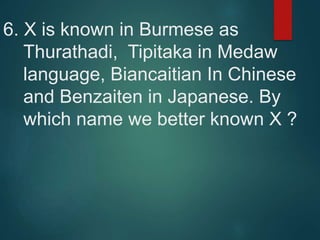 6. X is known in Burmese as
Thurathadi, Tipitaka in Medaw
language, Biancaitian In Chinese
and Benzaiten in Japanese. By
which name we better known X ?
 