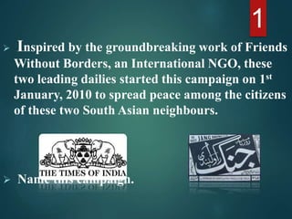  Inspired by the groundbreaking work of Friends
Without Borders, an International NGO, these
two leading dailies started this campaign on 1st
January, 2010 to spread peace among the citizens
of these two South Asian neighbours.
 Name this campaign.
1
 