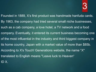 3
Founded in 1889, X’s first product was handmade hanfuda cards.
By 1963, the company had tried several small niche businesses,
such as a cab company, a love hotel, a TV network and a food
company. Eventually, it entered its current business becoming one
of the most influential in the industry and third biggest company in
its home country, Japan with a market value of more than $85b.
According to X's Touch! Generations website, the name “X"
translated to English means "Leave luck to Heaven“
ID X.
 