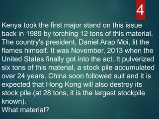 4
Kenya took the first major stand on this issue
back in 1989 by torching 12 tons of this material.
The country's president, Daniel Arap Moi, lit the
flames himself. It was November, 2013 when the
United States finally got into the act. It pulverized
six tons of this material, a stock pile accumulated
over 24 years. China soon followed suit and it is
expected that Hong Kong will also destroy its
stock pile (at 28 tons, it is the largest stockpile
known).
What material?
 