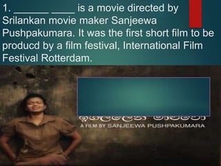 1. ______ ____ is a movie directed by
Srilankan movie maker Sanjeewa
Pushpakumara. It was the first short film to be
producd by a film festival, International Film
Festival Rotterdam.
 