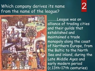 2Which company derives its name
from the name of the league?
………..League was an
alliance of trading cities
and their guilds that
established and
maintained a trade
monopoly along the coast
of Northern Europe, from
the Baltic to the North
Sea and inland, during the
Late Middle Ages and
early modern period
(c.13th–17th centuries)
 