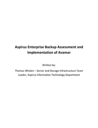 Aspirus Enterprise Backup Assessment and Implementation of Avamar Written by:  Thomas Whalen – Server and Storage Infrastructure Team Leader, Aspirus Information Technology Department Executive Summary Since the initial implementation of Epic within the Aspirus Health System, the ability to maintain a consistent backup process was a recurring challenge.  The largest aspect of this challenge was finding a combination of backup technology and storage solutions to handle the continual growth of data as Aspirus continued to expand its Epic environment both in terms of clinical records and application modules. In late 2009, the Aspirus Information Technology department was able to participate in a proof of concept around EMC’s Avamar host-based de-duplication backup grid and Networker backup management software to see what the results of pushing the Epic production data to this backup architecture.  In the past, we had leveraged a product from Exagrid to perform target-based de-duplication but found that the Exagrid didn’t yield the performance and de-duplication rates we considered acceptable as the environment continued to grow.  In front of Exagrid we also had Symantec’s Netbackup backup management software that was proving to be inconsistent in performing routine backups and was plagued with various system issues forcing the IT staff to constantly focus a large degree of attention to it just to assure that routine backups could take place. Once we began the proof of concept with Avamar, we determined very quickly that the de-duplication rates observed were superior to Exagrid’s target-based de-duplication appliance.  Also we felt that the scalability for the long-term needs of Aspirus’ ever-increasing data growth showed that EMC’s Avamar technology using its RAIN (Redundant Array of Independent Nodes) architecture would scale as Aspirus data rates grew.  As important as all of this, the other aspect was that while implementing the system, we never observed any specific system issues with backups simply not working. At the end of the proof of concept and its eventual implementation, we now can realize an overall de-duplication rate of our Epic environment (based on routine nightly backups) of 110:1 storing an average of 900GB of total storage with an average nightly change rate of 1.5 – 2.5% or roughly 8G of daily changes.  Because of the aggressive de-duplication capabilities, this equates to a significantly lower cost of ownership on securing the same amount of data typical written to tape or even another disk-based de-duplication system.  It also allows us to free up staffing dedicated to hand-holding our previous backup system reallocating that time to be focused to more meaningful work in IT.  Lastly, the days of random missed backups appear to be a thing of the past which assures us that our clinical and financial data will be consistently protected through its life-cycle.   Epic Backup Architecture  Aspirus uses a number of technologies to position its Epic clinical data for backup.  In the beginning we would simply pull the backups from a snapshot mounted to the Epic shadow server and then spin that data off the magnetic tape.  We found that this posed a number of specific problems both in Epic performance and also in the performance of writing the backup. In the area of Epic performance, using the SnapView tools from EMC on our Clariion SAN, we found that, based on the nature of how snapshots are designed to work, when the backup was initiated and the snapshot was mounted to the shadow server that this caused a residual effect in degraded performance of the production environment.   As our datasets began to get larger and larger we found this performance issue becoming more visible to users and the mission of the IT technical group is to assure that we maintained the highest degree of performance 24x7.   But as our environment started to grow, we also noticed that our backup window was getting longer and longer while we wrote 500-600G of data off to our DLT tape array.  As time progressed and the data grew, we saw the writing on the wall that DLT was not going to be the long-term solution if we wanted to keep a daily backup process intact. At this point, we decided to use EMC SnapView clones to replicate the data from the production storage LUN’s to cloned LUN’s.  While this is more expensive because of the duplicate storage requirements of the clone, mitigation of the performance issues we saw snapshot process was a good trade off in our opinion.  Also the clone could be used for other purposes like environment refreshes.  The initial clone was created using EMC 500G SATA drives which were slower in their overall speed but had more overall disk capacity.  At this same time, we also moved away from using our DLT tape array to a target-based disk appliance from Exagrid.  This transition was a good move as it brought about faster backups and restores but also introduced target-based de-duplication.  As backups began to be written to Exagrid, we started show de-duplication rates around the 15:1.   While transitioning from snapshots to clones, we also made the decision to move the backup processes off the production Shadow Server.  The Shadow Server was pulling double-duty by not only providing the DR shadow as part of Epic’s overall best-practices, but we were also using that same Shadow Server to be the extracting Cache database for Epic Clarity reporting, a very intensive process.  In order to reduce the Shadow Server workload, we decided to build a dedicated IBM AIX cloning server to present the Epic production clone to.  This allowed us to make sure that no other Epic-specific processes or services were being impacted while we performed routine backups.  The clone again would also allow us to use it for routine non-production environment refreshes for future builds, testing, validation, etc.   Visual Representation of Previous Backup System In this design, we were getting acceptable backups but in using the SATA disks as well as the growth of the Epic production database, we started to see limits to the value of using the Exagrid storage system in speed and de-duplication as well as seeing more and more problems with managing the Epic backups through NetBackup.  Avamar and Networker Assessment Contrasting Avamar vs. Exagrid The Avamar technology is comprised of a collection of servers or nodes or RAIN (Redundant Array of Independent Nodes) that comprises a “grid” of storage resources.  The grid can grow as your storage needs grow and can natively support backups across the network along with the ability to manage NDMP backups for NAS-based storage solutions.  Avamar also has the capabilities to replicate of backups across separate grids to provide DR for your critical data.  While the Avamar and Exagrid storage architectures share similarities in function, the biggest difference is in their general method handling the backup data it’s self.  Avamar is a host-based de-duplication system utilizing a client that sits on the server where the data required to backup resides to interrogate data that will be sent to the Avamar grid and then only sending the changed data down the wire.  This results in less network traffic for your backup data.  Avamar used a patented “Commonality Factor” process which learns patterns of data behavior and uses this to determine the degree of changed data from unchanged data and thus determines its de-duplication rates.   Exagrid on the other hand is a target-based de-duplication system in which all data is sent to the grid into a high-speed disk repository.  In this repository, Exagrid does a comparison of the data to create its de-duplication at the byte-level and moves the changed data to a lower-speed, higher capacity disk area for long-term retention and compression.  This process takes place once all the data’s been passed to the Exagrid indicating to the software client that the backup is completed. One can argue the benefits of both types of technologies, and in fact, both are generally very good.  But in considering Epic as our target application, we determined that sending close to 1TB down the wire nightly was a big part of our current backup pains.  The Avamar system mitigates that again by using the host-based client to help determine what changes have been made and only sends the changed data down the wire resulting in Avamar just storing and managing the data that’s changed between backup cycles.  But also in using the client to manage the changed data we uncovered an issue around our cloning process.   Our initial testing using the SATA-based clone of Epic production showed an unacceptable degree of IOPS being pushed the host to interrogate data.  Our first backups running with SATA ran in excess of 10 hours before it was completed.  After investigating the host’s performance during the backup process, it was easy to see that the clone IOPS were slowing down the ability of the Avamar client to interrogate and move the changed data down the wire to the grid.  Based on this, we created a new Fiber Channel-based clone running on 300G, 15K RPM drives.  In this configuration, the impact was very positive.  Our backup went from 10 hours to 6 hours on the first run faster than any backup we’ve ever cut since we went live in 2004.  After a number of days of testing nightly backups, we began to see Avamar’s de-duplication process.   Avamar Backup Performance Results The Avamar grid showed very good performance in accepting the data from the host even while using a single 1 gigabyte network connection.  Over the course of 10 backup tests, backup timings were recorded along with the amount of changed data and then computed de-duplication ratios from the change rate.  Figure 1 illustrates those results: Figure 1: De-Duplication Change Rate The figure 1 shows 11 backups that were run against Aspirus Epic production data using the Avamar de-duplication grid.  What this chart shows is over the period of the backup cycles, the daily change rate decreases as the host-based client “learns” the pattern of changes day-to-day.  This knowledge is used to then capture the differences only and send those to the grid. The chart’s left column is the percentage of de-duplication in percentage.   What this shows is that as the daily backups were performed, each night the amount of data that the client determined was unchanged increased.  The first backup showed zero data changes as it was the first backup performed and Avamar saw all data as new.  Then backup 2 through 11 showed a steady increase in de-duplicated data.  By backup 11, the rate of de-duplication was over 90%.  Given a 900GB Epic database, this means that the backup consisted of roughly 7 to 10G in total changes sent to the grid.   The benefits of this are a dramatic decrease is network traffic and over the continuum of backups along with a significant decrease in overall storage needs to keep a longer retention of Epic backups available.  Based on the amount of total data over the amount of changed data, this shows a de-duplication rate of approximately 110:1.   The value of this is measure in a number of ways.  The largest consideration is in space required to store the same data to tape.  Using DLT, even with compression you would need 2-3 tapes per night to keep that data safe.  With Avamar, the amount of data required is 900G plus the daily changes.  So for a week’s worth of backups, that equates to storage needs of about 950G versus approximately 21 tapes to keep about 4.9TB factoring in a moderate compression ratio on the DLT tape drive. Figure 2: Backup Time – Snapshot 1 Figure 2 shows the tracking of backup time in hours for the 11 backups we monitored.  You’ll note that between backup 5 and 6 you’ll see a dramatic drop in time needed to perform the backup.  This is the impact of using the Fiber Channel clone versus the SATA clone.  This change reduced the backup time by 50%.  What this chart does not show is the impact of Commonality Factor as the Avamar client learns the pattern of data change between backup cycles.  As of the writing of this document, another capture of backup times show a much more interesting chart that illustrated the impact of Avamar’s  Commonality Factor. Figure 3: Backup Time with Commonality Factor Figure 3 illustrated that over a longer period of time how Commonality Factor plays a role in the reduction to your backup window.  As Commonality Factor learns the pattern of changed and unchanged data day-by-day, it uses algorithms to determine how to best scan the data on the host.  When this efficiency occurs, this reduces the work needed by the client to review the data with the impact being an overall reduction of time in backup.  You will see above that around backup 8 through 20 a slow decline in backup time as Commonality Factor plays are larger role in how much time the client needs to spend scanning the file systems. The fact that Aspirus can now backup their entire Epic production cache database instance in roughly 4 hours speaks volumes around the power on the Commonality Factor process versus other backup and deduplication technologies we’ve used in the past.  This is simply the finest backup process we’ve encountered to date. Avamar Restore Performance Results Using Networker as the front-end to our Backup and Restore process posed a challenge in the area of Epic Production data restores.  The reason is based around the aspect of Networker being designed for more a windows-oriented restore process.  Said differently, unlikely backups where Networker will fire off a multi-threaded backup process (multiple avtar processes or Networker save processes), for restores it will only create a single restore for each of the file systems one at a time until all file systems are restored. Because of this characteristic, this poses challenges in the area of Epic restores.  Because the traditional Epic cache database instance is comprised of multiple Epic production file systems, restoring those file systems one at a time would take a significant amount of time to complete even with the smallest of cache instances.  In our testing, we found that by launching multiple restore processes against each file system allowed Networker to leverage the horsepower of the Avamar Grid and network infrastructure to pull back each Epic file system at the same time, thus simulating a multi-threaded restore.  During the course of testing 4 restore points with the EMC Networker/Avamar technology, we recorded an aggregate restore time noted in Figure 3. Figure 4: Restores Single Instance vs. Multi-Instance In figure 4, we see that in the area of a single-instance restore, the restoration process takes significantly longer, upwards to days to finish.  In a multi-instance restore, the ability to pull back your Epic production data is more palatable and results in a restore time that you can base an SLA around.  Also if you look at the graph, you’ll see that multi-instance restore performs almost as well as the backup which is contrary to conventional 2:1 backup to restore baselines used in the IT industry today. But as we were learning about the recovery process, an optimization concern emerged that plays a significant role in the restoration process.   Figure 5: Epic System File System Provisioning In figure 5, what we found as we were really dissected the restore process for our Epic production system was that one file system was significantly larger than any other file system in the production instance.  Because of this file system, we noticed that individually all of our restores were resulting in about a 6 hour recovery time frame.  All file systems but /epic/prd01.  The /epic/prd01 area of Cache was individually taking ~12 hours to finish and thus pushed our recovery window to 12 hours in total.  Considering the /epic/prd01 is 2 ½ times the size of any other /epic/prdxx file system, the restore time seemed to make sense albeit not optimal. To avoid this situation, when we learned is that we’ll need to do a better job of being more mindful of the balance of data between file systems and keep them all relative in size to assure that in a restore situation, we can maximize our time to recovery between all file systems.  In this case, by balancing /epic/prd01 with all the remaining file system, even if they all grow an additional 10-20%, we should be able to reduce our recovery window from 12-13 hours to approximately 6-6 ½ hours given the restore timing we’ve already collected with the other /epic/prd02 – 08 file systems. Aspirus will actively engage Epic to better balance the /epic/prd01 file system with the other remaining Epic Cache file systems and then will revisit the recovery window again but we feel that our projections of recovery will be acceptable given the testing already completed.  Also as stated early, every instance we restored, the file systems passed Epic integrity tests without issue. Analysis Summary Based on the finding we captured in both the backup and recovery processes of using the EMC Networker and Avamar Grid technology is that from an Epic perspective, offers a significant improvement in the overall management of backup data.  From an SLA perspective, Aspirus was able to move their backup window for Epic from a 12-14 hour backup window to a 4–54 ½ hour backup window with recovery RTO of 7-8 hours down from 24-48 hours spinning back from tape.  Care must be taken in assessing your Epic file systems to ensure they are balanced as well as positioning yourself with a host that the Epic data can be presented to.  These steps are critical to the success of the implementation. From a Cost of Ownership perspective, we’ve observed in using aggressiveness of Avamar’s deduplication technology and its use of Commonality Factor, we’ve been able to reduce the long-term size of our backups for the retention windows we feel necessary by almost 90% over using the Exagrid.  This equates to less money being spent to continually add capacity for all the other backups in the enterprise and extends our initial storage provisioning far longer than we originally anticipated.  Also because of the host-based client, less data is traversing the network which helps to maintain overall network performance and make WAN-based Networker/Avamar back-ups a reality versus a wish-list item. The Avamar grid is sold based on your data deduplication needs not on the total amount of backup space like other backup storage technologies.  Again because of the Commonality Factoring process, you’re initial determination of storage needs based on CF means that generally the Avamar RAIN grid will cost less per GB and require less total storage space due to higher degrees of deduplication achieved over other deduplication systems.  Another major cost factor is client costs.  With other backup technologies you must license the clients or hosts you wish the backup.  With Avamar, the clients are free for a wide array of hosts (Windows, IBM AIX, HP-UX, Linux) but includes agents for Microsoft Exchange and Sharepoint, Oracle, DB2, and others which are usually high priced accessory licenses to the host license itself.  In a lot of cases, it’s in this area that the costs of implementations of backup systems become very expensive quickly.   In closing, Aspirus has spent a lot of time working with the EMC Avamar / Networker backup technology and feel it was absolutely the right move to make for all the points above but there’s one final point I have yet to cover.  The best part outside of all the cool things technically with this backup environment is that we feel our backups are safe, recoverable, and we manage backups versus backups managing us.  The time we can now devote to other work because we have a technically sound and functionally stable backup environment. The Aspirus Backup Architecture Today 