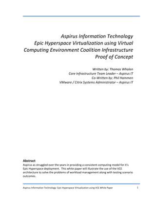  

	
  
	
  
	
  
	
  
                         Aspirus	
  Information	
  Technology	
  
          Epic	
  Hyperspace	
  Virtualization	
  using	
  Virtual	
  
       Computing	
  Environment	
  Coalition	
  Infrastructure	
  
                                           Proof	
  of	
  Concept	
  
                                                                  	
  
                                                                             Written	
  by:	
  Thomas	
  Whalen	
  
                                                  Core	
  Infrastructure	
  Team	
  Leader	
  –	
  Aspirus	
  IT	
  
                                                                            Co-­‐Written	
  by:	
  Phil	
  Hammen	
  
                                              VMware	
  /	
  Citrix	
  Systems	
  Administrator	
  –	
  Aspirus	
  IT	
  
                                                                                                                     	
  
                                                                                                                     	
  
                                                                                                                     	
  
                                                                                                                     	
  
                                                                                                                     	
  
                                                                                                                     	
  
                                                                                                                     	
  
                                                                                                                     	
  
                                                                                                                     	
  
	
  
                                                                                                                                	
  
                                                                                                                                	
  
                                                                                                                                	
  
                                                                                                                                	
  
                                                                                                                                	
  
                                                                                                                                	
  
	
  
Abstract	
  
Aspirus	
  as	
  struggled	
  over	
  the	
  years	
  in	
  providing	
  a	
  consistent	
  computing	
  model	
  for	
  it’s	
  
Epic	
  Hyperspace	
  deployment.	
  	
  This	
  white	
  paper	
  will	
  illustrate	
  the	
  use	
  of	
  the	
  VCE	
  
architecture	
  to	
  solve	
  the	
  problems	
  of	
  workload	
  management	
  along	
  with	
  testing	
  scenario	
  
outcomes.	
  	
  
	
  
	
  
Aspirus	
  Information	
  Technology:	
  Epic	
  Hyperspace	
  Virtualization	
  using	
  VCE	
  White	
  Paper	
                      1	
  
	
  
 