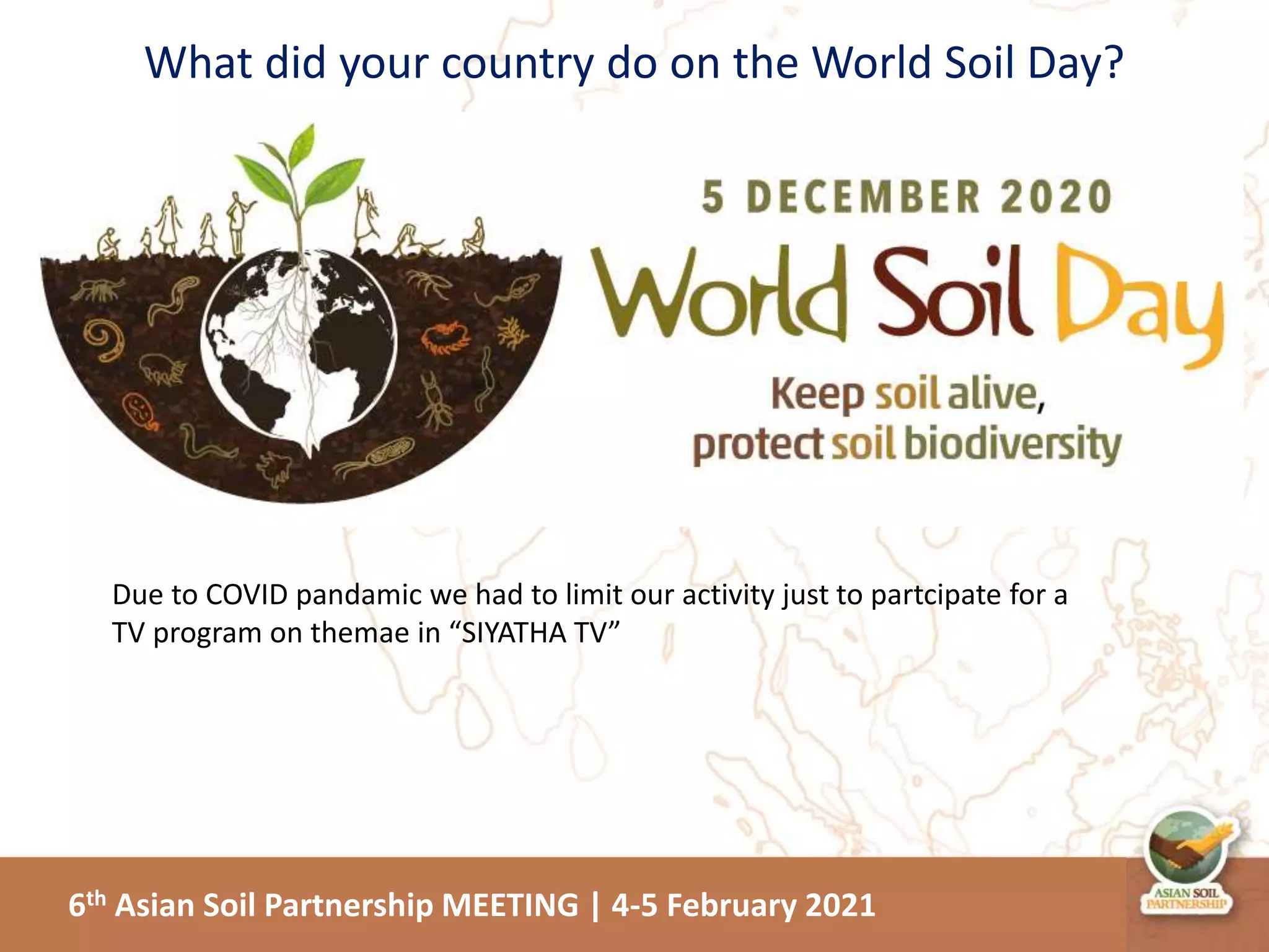 6th Asian Soil Partnership MEETING | 4-5 February 2021
What did your country do on the World Soil Day?
Due to COVID pandamic we had to limit our activity just to partcipate for a
TV program on themae in “SIYATHA TV”
 