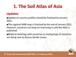 6th Asian Soil Partnership MEETING | 4-5 February 2021
Updates
■Update on country profiles should be finalized by January
2021.
■The regional WRB map is finalized by the end of January 2021.
However, countries can keep on improving it until the Atlas is
published.
■Bilateral meetings with countries or small groups of countries
are doing now to discuss border issues.
1. The Soil Atlas of Asia
 