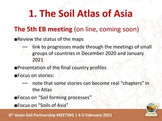 6th Asian Soil Partnership MEETING | 4-5 February 2021
The 5th EB meeting (on line, coming soon)
■Review the status of the maps
⏤ link to progresses made through the meetings of small
groups of countries in December 2020 and January
2021
■Presentation of the final country profiles
■Focus on stories:
⏤ note that some stories can become real “chapters” in
the Atlas
■Focus on “Soil forming processes”
■Focus on “Soils of Asia”
1. The Soil Atlas of Asia
 