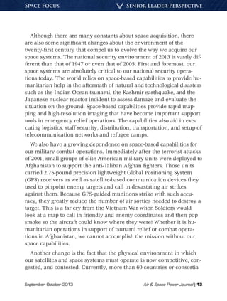 September–October 2013	 Air & Space Power Journal | 12
Senior Leader PerspectiveSpace Focus
Although there are many constants about space acquisition, there
are also some significant changes about the environment of the
twenty-first century that compel us to evolve the way we acquire our
space systems. The national security environment of 2013 is vastly dif-
ferent than that of 1947 or even that of 2005. First and foremost, our
space systems are absolutely critical to our national security opera-
tions today. The world relies on space-based capabilities to provide hu-
manitarian help in the aftermath of natural and technological disasters
such as the Indian Ocean tsunami, the Kashmir earthquake, and the
Japanese nuclear reactor incident to assess damage and evaluate the
situation on the ground. Space-based capabilities provide rapid map-
ping and high-resolution imaging that have become important support
tools in emergency relief operations. The capabilities also aid in exe-
cuting logistics, staff security, distribution, transportation, and setup of
telecommunication networks and refugee camps.
We also have a growing dependence on space-based capabilities for
our military combat operations. Immediately after the terrorist attacks
of 2001, small groups of elite American military units were deployed to
Afghanistan to support the anti-Taliban Afghan fighters. Those units
carried 2.75-pound precision lightweight Global Positioning System
(GPS) receivers as well as satellite-based communication devices they
used to pinpoint enemy targets and call in devastating air strikes
against them. Because GPS-guided munitions strike with such accu-
racy, they greatly reduce the number of air sorties needed to destroy a
target. This is a far cry from the Vietnam War when Soldiers would
look at a map to call in friendly and enemy coordinates and then pop
smoke so the aircraft could know where they were! Whether it is hu-
manitarian operations in support of tsunami relief or combat opera-
tions in Afghanistan, we cannot accomplish the mission without our
space capabilities.
Another change is the fact that the physical environment in which
our satellites and space systems must operate is now competitive, con-
gested, and contested. Currently, more than 60 countries or consortia
 