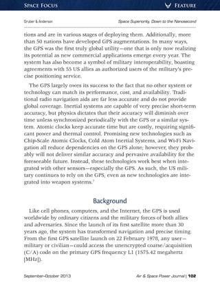 September–October 2013	 Air  Space Power Journal | 102
Gruber  Anderson	 Space Superiority, Down to the Nanosecond
FeatureSpace Focus
tions and are in various stages of deploying them. Additionally, more
than 50 nations have developed GPS augmentations. In many ways,
the GPS was the first truly global utility—one that is only now realizing
its potential as new commercial applications emerge every year. The
system has also become a symbol of military interoperability, boasting
agreements with 55 US allies as authorized users of the military’s pre-
cise positioning service.
The GPS largely owes its success to the fact that no other system or
technology can match its performance, cost, and availability. Tradi-
tional radio navigation aids are far less accurate and do not provide
global coverage. Inertial systems are capable of very precise short-term
accuracy, but physics dictates that their accuracy will diminish over
time unless synchronized periodically with the GPS or a similar sys-
tem. Atomic clocks keep accurate time but are costly, requiring signifi-
cant power and thermal control. Promising new technologies such as
Chip-Scale Atomic Clocks, Cold Atom Inertial Systems, and Wi-Fi Navi-
gation all reduce dependencies on the GPS alone; however, they prob-
ably will not deliver similar accuracy and pervasive availability for the
foreseeable future. Instead, these technologies work best when inte-
grated with other sensors—especially the GPS. As such, the US mili-
tary continues to rely on the GPS, even as new technologies are inte-
grated into weapon systems.7
Background
Like cell phones, computers, and the Internet, the GPS is used
worldwide by ordinary citizens and the military forces of both allies
and adversaries. Since the launch of its first satellite more than 30
years ago, the system has transformed navigation and precise timing.
From the first GPS satellite launch on 22 February 1978, any user—
military or civilian—could access the unencrypted coarse/acquisition
(C/A) code on the primary GPS frequency L1 (1575.42 megahertz
[MHz]).
 