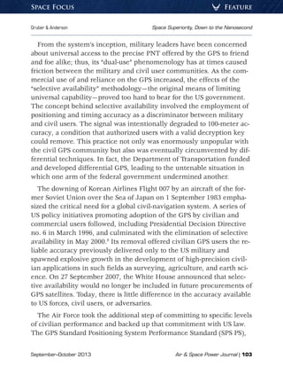 September–October 2013	 Air  Space Power Journal | 103
Gruber  Anderson	 Space Superiority, Down to the Nanosecond
FeatureSpace Focus
From the system’s inception, military leaders have been concerned
about universal access to the precise PNT offered by the GPS to friend
and foe alike; thus, its “dual-use” phenomenology has at times caused
friction between the military and civil user communities. As the com-
mercial use of and reliance on the GPS increased, the effects of the
“selective availability” methodology—the original means of limiting
universal capability—proved too hard to bear for the US government.
The concept behind selective availability involved the employment of
positioning and timing accuracy as a discriminator between military
and civil users. The signal was intentionally degraded to 100-meter ac-
curacy, a condition that authorized users with a valid decryption key
could remove. This practice not only was enormously unpopular with
the civil GPS community but also was eventually circumvented by dif-
ferential techniques. In fact, the Department of Transportation funded
and developed differential GPS, leading to the untenable situation in
which one arm of the federal government undermined another.
The downing of Korean Airlines Flight 007 by an aircraft of the for-
mer Soviet Union over the Sea of Japan on 1 September 1983 empha-
sized the critical need for a global civil-navigation system. A series of
US policy initiatives promoting adoption of the GPS by civilian and
commercial users followed, including Presidential Decision Directive
no. 6 in March 1996, and culminated with the elimination of selective
availability in May 2000.8
Its removal offered civilian GPS users the re-
liable accuracy previously delivered only to the US military and
spawned explosive growth in the development of high-precision civil-
ian applications in such fields as surveying, agriculture, and earth sci-
ence. On 27 September 2007, the White House announced that selec-
tive availability would no longer be included in future procurements of
GPS satellites. Today, there is little difference in the accuracy available
to US forces, civil users, or adversaries.
The Air Force took the additional step of committing to specific levels
of civilian performance and backed up that commitment with US law.
The GPS Standard Positioning System Performance Standard (SPS PS),
 