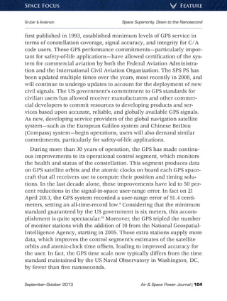 September–October 2013	 Air  Space Power Journal | 104
Gruber  Anderson	 Space Superiority, Down to the Nanosecond
FeatureSpace Focus
first published in 1993, established minimum levels of GPS service in
terms of constellation coverage, signal accuracy, and integrity for C/A
code users. These GPS performance commitments—particularly impor-
tant for safety-of-life applications—have allowed certification of the sys-
tem for commercial aviation by both the Federal Aviation Administra-
tion and the International Civil Aviation Organization. The SPS PS has
been updated multiple times over the years, most recently in 2008, and
will continue to undergo updates to account for the deployment of new
civil signals. The US government’s commitment to GPS standards for
civilian users has allowed receiver manufacturers and other commer-
cial developers to commit resources to developing products and ser-
vices based upon accurate, reliable, and globally available GPS signals.
As new, developing service providers of the global navigation satellite
system—such as the European Galileo system and Chinese BeiDou
(Compass) system—begin operations, users will also demand similar
commitments, particularly for safety-of-life applications.
During more than 30 years of operation, the GPS has made continu-
ous improvements to its operational control segment, which monitors
the health and status of the constellation. This segment produces data
on GPS satellite orbits and the atomic clocks on board each GPS space-
craft that all receivers use to compute their position and timing solu-
tions. In the last decade alone, these improvements have led to 50 per-
cent reductions in the signal-in-space user-range error. In fact on 21
April 2013, the GPS system recorded a user-range error of 51.4 centi-
meters, setting an all-time-record low.9
Considering that the minimum
standard guaranteed by the US government is six meters, this accom-
plishment is quite spectacular.10
Moreover, the GPS tripled the number
of monitor stations with the addition of 10 from the National Geospatial-
Intelligence Agency, starting in 2005. These extra stations supply more
data, which improves the control segment’s estimates of the satellite
orbits and atomic-clock time offsets, leading to improved accuracy for
the user. In fact, the GPS time scale now typically differs from the time
standard maintained by the US Naval Observatory in Washington, DC,
by fewer than five nanoseconds.
 