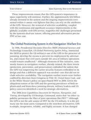 September–October 2013	 Air  Space Power Journal | 105
Gruber  Anderson	 Space Superiority, Down to the Nanosecond
FeatureSpace Focus
These improvements ensure that the GPS system’s importance to
space superiority will continue. Further, the approximately $32 billion
already invested in the system and the ongoing improvements envi-
sioned within it assure war fighters that they can rely on the attributes
of the GPS. However, the removal of selective availability, coupled
with the continuous and significant accuracy improvements to the
globally available civil GPS service, magnifies the challenges presented
by the system’s dual-use nature, offering potential adversaries precise
PNT at low cost.
The Global Positioning System in the Navigation Warfare Era
In 1996, Presidential Decision Directive NSTC [National Science and
Technology Council]-6, US Global Positioning System Policy, instructed
the DOD to protect the US military’s use of the GPS in the presence of
jamming, develop the means to prevent its employment by adversar-
ies, and ensure that civil users outside the area of military operations
would remain unaffected.11
Although elements of this initiative, com-
monly known as navigation warfare, already existed, the three tenets
(protection, prevention, and preservation) embodied the notion that
the GPS was outgrowing the earlier security features embedded in its
design and that a different approach was needed—one that did not in-
clude selective availability. The navigation warfare tenets were further
codified by direction from Congress in Title 10, United States Code, and
in the White House’s policy on space-based PNT in 2004. Given the
ubiquitous nature of the GPS and the growing prevalence of both so-
phisticated and brute-force jamming threats, military leaders and US
policy concerns identified a need for strategic alternatives.
The 2006 Joint Capabilities Document for Position, Navigation, and
Timing, developed by US Strategic Command, states that “no other ca-
pability permeates the fiber of joint operations like PNT.”12
Although
the GPS is not the sole source of PNT for the US military, it is the pri-
mary one for most users. Compared to the next-best alternatives, GPS
is simple, inexpensive, reliable, and highly accurate. It has changed
 