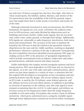 September–October 2013	 Air  Space Power Journal | 106
Gruber  Anderson	 Space Superiority, Down to the Nanosecond
FeatureSpace Focus
not only how US forces navigate but also how they fight. Like their ci-
vilian counterparts, the Soldiers, Sailors, Marines, and Airmen of the
US armed forces take the availability of the GPS for granted; experi-
ence has taught them that it works nearly everywhere and nearly all
of the time.
Although eminently functional in most environments, the GPS has
limitations. Its signals are very weak, well below the ambient noise
level in GPS receivers, and easily blocked by obstructions such as
buildings and terrain; further, unlike some signals, they do not pene-
trate under water, under ground, or through thick foliage. Additionally,
GPS signals are vulnerable to radio frequency interference, both inten-
tional and unintentional. The accuracy of the time or position ob-
tained by the GPS user is directly related to the geometric relation-
ships between the user and the visible satellites, resulting in degraded
performance whenever a portion of the sky is obscured. Consequently,
the Joint Capabilities Document identified several primary PNT gaps, in-
cluding access to PNT in the presence of “geospatial impediments,”
which include environments such as indoors, underwater and under-
ground locations, and both natural and urban canyons.
Unlike individuals who employ inertial navigation systems and local
timing sources, PNT users dependent on GPS must rely on external ra-
dio signals. As is the case with radar and radio communications, adver-
saries can jam these signals in a variety of ways—a situation that led
the original GPS developers to incorporate secure encryption and anti-
jamming features into the design. The secure military signal, known
as P(Y) code, is used by the US military, some federal agencies, and
the military services of several allied nations. In addition to providing
an element of assurance to the military user, this code signal is more
resistant to jamming than the civil (C/A code) signal, and military us-
ers have access to two frequencies rather than the single frequency
available to civil users today. Encryption also creates a form of military
exclusivity, which gives authorized users a uniquely available signal,
although many high-precision commercial receivers utilize techniques
 