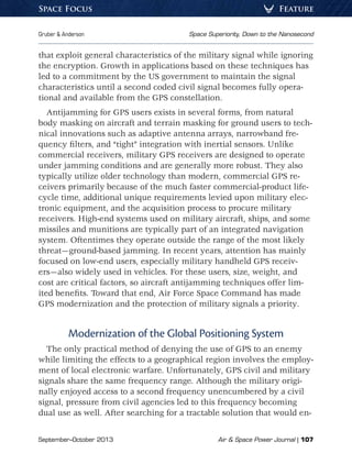 September–October 2013	 Air  Space Power Journal | 107
Gruber  Anderson	 Space Superiority, Down to the Nanosecond
FeatureSpace Focus
that exploit general characteristics of the military signal while ignoring
the encryption. Growth in applications based on these techniques has
led to a commitment by the US government to maintain the signal
characteristics until a second coded civil signal becomes fully opera-
tional and available from the GPS constellation.
Antijamming for GPS users exists in several forms, from natural
body masking on aircraft and terrain masking for ground users to tech-
nical innovations such as adaptive antenna arrays, narrowband fre-
quency filters, and “tight” integration with inertial sensors. Unlike
commercial receivers, military GPS receivers are designed to operate
under jamming conditions and are generally more robust. They also
typically utilize older technology than modern, commercial GPS re-
ceivers primarily because of the much faster commercial-product life-
cycle time, additional unique requirements levied upon military elec-
tronic equipment, and the acquisition process to procure military
receivers. High-end systems used on military aircraft, ships, and some
missiles and munitions are typically part of an integrated navigation
system. Oftentimes they operate outside the range of the most likely
threat—ground-based jamming. In recent years, attention has mainly
focused on low-end users, especially military handheld GPS receiv-
ers—also widely used in vehicles. For these users, size, weight, and
cost are critical factors, so aircraft antijamming techniques offer lim-
ited benefits. Toward that end, Air Force Space Command has made
GPS modernization and the protection of military signals a priority.
Modernization of the Global Positioning System
The only practical method of denying the use of GPS to an enemy
while limiting the effects to a geographical region involves the employ-
ment of local electronic warfare. Unfortunately, GPS civil and military
signals share the same frequency range. Although the military origi-
nally enjoyed access to a second frequency unencumbered by a civil
signal, pressure from civil agencies led to this frequency becoming
dual use as well. After searching for a tractable solution that would en-
 