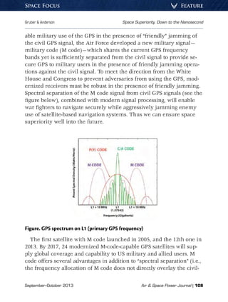 September–October 2013	 Air  Space Power Journal | 108
Gruber  Anderson	 Space Superiority, Down to the Nanosecond
FeatureSpace Focus
able military use of the GPS in the presence of “friendly” jamming of
the civil GPS signal, the Air Force developed a new military signal—
military code (M code)—which shares the current GPS frequency
bands yet is sufficiently separated from the civil signal to provide se-
cure GPS to military users in the presence of friendly jamming opera-
tions against the civil signal. To meet the direction from the White
House and Congress to prevent adversaries from using the GPS, mod-
ernized receivers must be robust in the presence of friendly jamming.
Spectral separation of the M code signal from civil GPS signals (see the
figure below), combined with modern signal processing, will enable
war fighters to navigate securely while aggressively jamming enemy
use of satellite-based navigation systems. Thus we can ensure space
superiority well into the future.
Figure. GPS spectrum on L1 (primary GPS frequency)
The first satellite with M code launched in 2005, and the 12th one in
2013. By 2017, 24 modernized M-code-capable GPS satellites will sup-
ply global coverage and capability to US military and allied users. M
code offers several advantages in addition to “spectral separation” (i.e.,
the frequency allocation of M code does not directly overlay the civil-
 