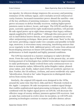 September–October 2013	 Air  Space Power Journal | 109
Gruber  Anderson	 Space Superiority, Down to the Nanosecond
FeatureSpace Focus
ian signals). Its inherent design improves the accuracy and jamming
resistance of the military signal, and it includes several enhanced se-
curity features. Increased transmitter power aboard the satellite—one
of the key attributes of jamming resistance—bolsters the jamming
power necessary to defeat friendly receivers, making higher-power
jammers easier to detect, locate, and target. The GPS III satellite pro-
gram, currently approved for eight modernized satellites, will provide
M code signal power up to eight times stronger than legacy military
signals supplied by GPS II satellites.13
Although this extra power will
not in itself defeat known threats, more power complements every
other antijamming technique. More power adds more “bars” to the sig-
nal meter, providing a signal under tree canopies and possibly in build-
ings; moreover, it overcomes many annoying, interfering sources that
occur regularly in the field. Additional power will come from advanced
beam-shaping antennas on future GPS satellites, further improving
performance in both impeded and highly jammed conditions.
The GPS has matured in a manner analogous to radar’s develop-
ment. From the early days of World War II to the present day, an unre-
lenting pursuit of technologies has yielded tremendous improvements
in radar performance. Radar evolved from early continuous-wave ra-
dars to monopulse radars, followed by pulse-Doppler radars, phased-
array radars, and, finally, today’s state-of-the-art synthetic aperture ra-
dars. Further, the US military, civilians, and users worldwide rely upon
“identification, friend or foe” radar frequencies to distinguish them-
selves from enemy forces.
Similarly, the original GPS signals were designed in the 1970s,
around the same time that Steve Jobs and Steve Wozniak worked on
the Apple 1 computer. M code incorporates a modern signal design
that enables sophisticated signal-processing techniques which, when
combined with the higher signal power on GPS III, will decrease the
effective range of enemy military jammers against GPS receivers. Just
as radar has continued to evolve since its inception, so will GPS anti-
jamming technologies continue to mature and offer distinct advan-
 