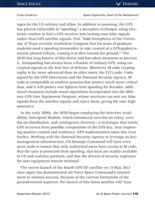 September–October 2013	 Air  Space Power Journal | 110
Gruber  Anderson	 Space Superiority, Down to the Nanosecond
FeatureSpace Focus
tages for the US military and allies. In addition to jamming, the GPS
has proven vulnerable to “spoofing,” a deception technique using elec-
tronic warfare to fool a GPS receiver into locking onto false signals
rather than GPS satellite signals. Prof. Todd Humphries of the Univer-
sity of Texas recently testified to Congress that his team of graduate
students used a spoofing transmitter to take control of a GPS-guided re-
motely piloted vehicle, causing it to dive toward the ground.14
The
DOD has long known of this threat and has taken measures to prevent
it. Antispoofing has always been a feature of military GPS, using en-
crypted signals as the first line of defense. Moreover, M code cryptog-
raphy is far more advanced than its older sister, the P(Y) code. Code-
signed by the GPS Directorate and the National Security Agency, M
code is comparable to modern systems that protect much more critical
data, and it will protect war fighters from spoofing for decades. Addi-
tional measures include smart algorithms incorporated into the Mili-
tary GPS User Equipment Program, whose receivers can sort out false
signals from the satellite signals and reject them, giving the user high
assurance.
In the early 2000s, the DOD began employing the Selective Avail-
ability Anti-Spoof Module, which introduced over-the-air rekey, over-
the-air distribution, and contingency recovery—a technique that resets
GPS receivers from possible compromise of the GPS key, thus improv-
ing positive control and resiliency. GPS modernization takes this even
further. Working with the National Security Agency to leverage its key-
management infrastructure, US Strategic Command will have even
more tools to ensure that only authorized users have access to M code,
that the user is protected from spoofing, that keys are readily available
to US and coalition partners, and that the drivers of security expenses
for user equipment remain minimal.
The recent launch of the fourth GPS IIF satellite on 15 May 2013
once again has demonstrated Air Force Space Command’s commit-
ment to mission success. Because of the current limitations of the
ground-control segment, the launch of this latest satellite will “max
 