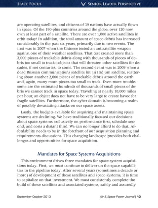 September–October 2013	 Air & Space Power Journal | 13
Senior Leader PerspectiveSpace Focus
are operating satellites, and citizens of 39 nations have actually flown
in space. Of the 190-plus countries around the globe, over 120 now
own at least part of a satellite. There are over 1,000 active satellites in
orbit today! In addition, the total amount of space debris has increased
considerably in the past six years, primarily due to two events. The
first was in 2007 when the Chinese tested an antisatellite weapon
against one of their weather satellites. That test created more than
3,000 pieces of trackable debris along with thousands of pieces of de-
bris too small to track—objects that will threaten other satellites for de-
cades, if not centuries, to come. The second event was in 2009 when a
dead Russian communications satellite hit an Iridium satellite, scatter-
ing about another 2,000 pieces of trackable debris around the earth
and, again, many more pieces too small to track. Even more trouble-
some are the estimated hundreds of thousands of small pieces of de-
bris we cannot track in space today. Traveling at nearly 18,000 miles
per hour, an object does not have to be very large to create havoc for
fragile satellites. Furthermore, the cyber domain is becoming a realm
of possibly devastating attacks on our space assets.
Lastly, the budgets available for acquiring and maintaining space
systems are declining. We have traditionally focused our decisions
about space systems exclusively on performance first, schedule sec-
ond, and costs a distant third. We can no longer afford to do that. Af-
fordability needs to be in the forefront of our acquisition planning and
requirements discussions. This changing landscape provides both chal-
lenges and opportunities for space acquisition.
Mandates for Space Systems Acquisitions
This environment drives three mandates for space system acquisi-
tions today. First, we must continue to deliver on the space capabili-
ties in the pipeline today. After several years (sometimes a decade or
more) of development of these satellites and space systems, it is time
to capitalize on that investment. We must consistently complete the
build of these satellites and associated systems, safely and assuredly
 