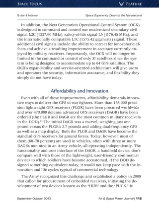 September–October 2013	 Air  Space Power Journal | 112
Gruber  Anderson	 Space Superiority, Down to the Nanosecond
FeatureSpace Focus
In addition, the Next Generation Operational Control System (OCX)
is designed to command and control our modernized secondary civil
signal L2C (1227.60 MHz), safety-of-life signal L5 (1176.45 MHz), and
the internationally compatible L1C (1575.42 gigahertz) signal. These
additional civil signals include the ability to correct for ionospheric ef-
fects and achieve a resulting improvement in accuracy currently en-
joyed by military receivers. Importantly, the OCX will no longer be
limited to the command or control of only 31 satellites since the sys-
tem is being designed to accommodate up to 64 GPS satellites. The
OCX’s expandability and service-oriented architecture will give users
and operators the security, information assurance, and flexibility they
simply do not have today.
Affordability and Innovation
Even with all of these improvements, affordability demands innova-
tive ways to deliver the GPS to war fighters. More than 165,000 preci-
sion lightweight GPS receivers (PLGR) have been procured worldwide
and over 478,000 defense advanced GPS receivers (DAGR) have been
ordered (the PLGR and DAGR are the most common military receivers
in the DOD).15
The initial DAGR was a marvel, weighing just one
pound versus the PLGR’s 2.7 pounds and adding dual-frequency GPS
as well as a map display. Both the PLGR and DAGR have become the
standard GPS receivers for ground forces. Today, however, most of
them (60–70 percent) are used in vehicles, often with three or more
DAGRs mounted in an Army vehicle, all operating independently. The
functionality and user interface of the DAGR, a handheld device, don’t
compare well with those of the lightweight, user-friendly commercial
devices to which Soldiers have become accustomed. If the DOD de-
signed something equivalent today, it would not keep pace with the in-
novation and life cycles typical of commercial technology.
The Army recognized this challenge and established a policy in 2009
that called for procurement of embedded receivers, initiating the de-
velopment of two devices known as the “HUB” and the “PUCK.” In
 