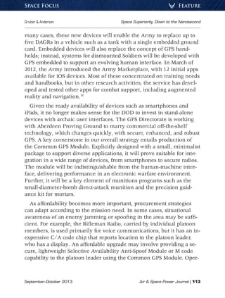 September–October 2013	 Air  Space Power Journal | 113
Gruber  Anderson	 Space Superiority, Down to the Nanosecond
FeatureSpace Focus
many cases, these new devices will enable the Army to replace up to
five DAGRs in a vehicle such as a tank with a single embedded ground
card. Embedded devices will also replace the concept of GPS hand-
helds; instead, systems for dismounted Soldiers will be developed with
GPS embedded to support an evolving human interface. In March of
2012, the Army introduced the Army Marketplace, with 12 initial apps
available for iOS devices. Most of these concentrated on training needs
and handbooks, but in other research activities, the service has devel-
oped and tested other apps for combat support, including augmented
reality and navigation.16
Given the ready availability of devices such as smartphones and
iPads, it no longer makes sense for the DOD to invest in stand-alone
devices with archaic user interfaces. The GPS Directorate is working
with Aberdeen Proving Ground to marry commercial off-the-shelf
technology, which changes quickly, with secure, enhanced, and robust
GPS. A key cornerstone in our overall strategy entails production of
the Common GPS Module. Explicitly designed with a small, minimalist
package to support diverse applications, it will prove suitable for inte-
gration in a wide range of devices, from smartphones to secure radios.
The module will be indistinguishable from the human-machine inter-
face, delivering performance in an electronic warfare environment.
Further, it will be a key element of munitions programs such as the
small-diameter-bomb direct-attack munition and the precision guid-
ance kit for mortars.
As affordability becomes more important, procurement strategies
can adapt according to the mission need. In some cases, situational
awareness of an enemy jamming or spoofing in the area may be suffi-
cient. For example, the Rifleman Radio, carried by individual platoon
members, is used primarily for voice communications, but it has an in-
expensive C/A code chip that reports location to the platoon leader,
who has a display. An affordable upgrade may involve providing a se-
cure, lightweight Selective Availability Anti-Spoof Module or M code
capability to the platoon leader using the Common GPS Module. Oper-
 