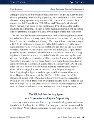 September–October 2013	 Air  Space Power Journal | 114
Gruber  Anderson	 Space Superiority, Down to the Nanosecond
FeatureSpace Focus
ating procedures could produce the same effect as giving every Soldier
the antijamming/antispoofing capability of M code but at a fraction of
the cost. Many systems may not need M code at all. Consider, for ex-
ample, the T-6 Texan II, the T-38 Talon, and T1A Jayhawk aircraft,
flown primarily at bases in the continental United States for under-
graduate pilot training. In such a basic training environment, spoofing
and/or jamming is highly unlikely, obviating the need for such code.
As the GPS has become more sophisticated, delivering more capabil-
ity to both civil and military users, the cost of the spacecraft, including
launch, has increased tremendously. The expenditure necessary to put
a GPS III in orbit now approaches half a billion dollars. Furthermore,
national policy and worldwide expectations are driving the minimum
constellation size to 30 satellites on orbit even though a 24-plus-three
(on-orbit spares) satellite constellation is considered nominal.17
As ag-
ing Block II satellites reach the end of their life span during the next
decade, this higher expectation will become burdensome for the DOD.
To explore alternatives, Air Force Space Command has initiated an ar-
chitecture study to define an augmentation strategy with GPS III to re-
duce the total ownership cost while meeting performance expecta-
tions. This strategy, known as “Navsat,” calls for producing and
launching simpler, lighter, and cheaper satellites two or three at a
time. Navsat will ensure that the Air Force delivers on the White
House’s objective that GPS remain the premiere satellite navigation
system in the world. Moreover, by augmenting the GPS III satellite sys-
tem with eight to 12 cheaper satellites, we can retain competition, bol-
ster the defense industrial base, and reduce total life-cycle costs.
The Global Positioning System
as a Cornerstone of Space Superiority
In many ways, today’s satellite navigation technology resembles au-
tomobile technology in the 1960s. For example, consider some models
of the Chevy Vega, whose aluminum engine block warped, or the 1960
 