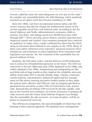 September–October 2013	 Air  Space Power Journal | 115
Gruber  Anderson	 Space Superiority, Down to the Nanosecond
FeatureSpace Focus
Corvair, called by many the most dangerous car ever put on the road.18
Or consider any automobile before the 1964 Mustang, which marketed
seat belts as an option until they became mandatory in 1968.
Since the 1960s, cars have incorporated system safety and effi-
ciency features that did not change the fundamental nature of the
car but arguably saved lives and reduced costs. According to the Na-
tional Highway and Traffic Administration’s estimates, child re-
straints, seat belts, and airbags saved over 90,000 lives from 2003
through 2007.19
Power steering, power brakes, and fuel injection have
improved control and comfort. Fuel emission standards have reduced
air pollution in major cities—easily confirmed by observing the thick
smog in television shows filmed in Los Angeles in the 1970s. Many of
these auto safety initiatives were expensive, premium features when
introduced, and resistance to safety legislation from consumers and
legislators was intense. Yet, the evolution of the automobile has im-
proved millions of lives.
Similarly, the GPS must evolve, and the delivery of GPS moderniza-
tion is critical for US battlefield superiority in the future. The GPS was
conceived in the late 1960s and early 1970s, deployed in the 1980s, and
widely adopted in the 1990s. Antijamming and antispoofing are like
seat belts and air bags insofar as they improve the reliability and avail-
ability of precision PNT to aircraft, bombs, ships, vehicles, communi-
cations systems, and personnel. Enhanced signal and key manage-
ment are like power steering and power brakes insofar as they make
the system more effective and efficient. Just as Congress specified re-
quirements for seat belts, so does Title 10 United States Code, section
2281, demand that all military GPS receivers be M-code capable. And
just as the seat belt met resistance, so is there reluctance to program M
code receivers into the Future Years Defense Program even though,
like the automobile, M code receivers—in terms of safety—will be su-
perior to commercial receivers.
The GPS has its competitors, the most formidable of which have the
backing of their national sponsors. The Russians have reinvigorated
 