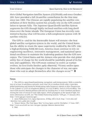 September–October 2013	 Air  Space Power Journal | 116
Gruber  Anderson	 Space Superiority, Down to the Nanosecond
FeatureSpace Focus
their Global Navigation Satellite System (GLONASS) and since October
2011 have provided a full 24-satellite constellation for the first time
since late 1995. The Chinese are rapidly populating the satellite con-
stellation of their BeiDou system but actually rely on the GPS constel-
lation to operate fully. The Japanese Quasi-Zenith Satellite System
augments the GPS through highly inclined satellites with long dwell
times over the home islands. The European Union has recently com-
mitted to buying what will become a full-complement system with 30
satellite vehicles.
The GPS is—and for the foreseeable future will remain—the best
global satellite navigation system in the world, and the United States
has the ability to retain the space superiority enabled by the GPS. Like
a high-performing NASCAR team, America must continue to rely on
engineering excellence, innovative management, and sustained opera-
tional excellence to maintain the leadership position that the GPS now
enjoys. The United States and the Airmen who provide this vital global
utility free of charge for the world should be justifiably proud of its his-
tory and capabilities. The GPS must continue to evolve as warfare
evolves. As Gen Giulio Douhet aptly observed, “Victory smiles upon
those who anticipate the changes in the character of war, not upon
those who wait to adapt themselves after the changes occur.”20
 
Notes
1.  The GPS is a space-based positioning, navigation, and timing system. With a constella-
tion of at least 24 satellites (currently more than 30) in medium Earth orbit, it provides
global positioning and timing by broadcasting radio frequency signals at three frequencies
in the L-Band: L1 (1575.42 megahertz [MHz]), L2 (1227.6 MHz), and L5 (1176.45 MHz). The
user’s GPS receiver obtains position and time by tracking four or more satellites and deter-
mining the time of arrival of each radio signal, which propagates at the speed of light. For
more information on GPS, see “The Global Positioning System,” GPS.gov, 17 January 2013,
http://www.gps.gov/systems/gps/.
2.  Joint Publication 3-14, Space Operations, 29 May 2013, GL-8, http://www.dtic.mil
/doctrine/new_pubs/jp3_14.pdf.
3.  “Desert Storm: The First Space War,” in Gray Space and the Warfighter, 17 June 1997,
http://www.au.af.mil/au/awc/awcgate/grayspc/dstorm/dstorm.htm.
4. Ibid.
 