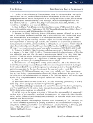 September–October 2013	 Air  Space Power Journal | 117
Gruber  Anderson	 Space Superiority, Down to the Nanosecond
FeatureSpace Focus
5.  The GPS is integral to nearly all smartphones today. According to CNET, “During the
third quarter [of 2012], the total installed base for smartphones worldwide hit 1.04 billion,
jumping from the 959 million smartphones in use during the second quarter, research firm
Strategy Analytics announced today.” Don Reisinger, “Worldwide Smartphone User Base
Hits 1 Billion,” CNET, 17 October 2012, http://news.cnet.com/8301-1035_3-57534132-94
/worldwide-smartphone-user-base-hits-1-billion/.
6.  Nam D. Pham, PhD, The Economic Benefits of Commercial GPS Use in the U.S. and the
Costs of Potential Disruption (Washington, DC: NDP Consulting Group, June 2011), 1, http://
www.saveourgps.org/pdf/GPS-Report-June-22-2011.pdf.
7.  “Because the Global Positioning System (GPS) was so accurate (although not as accu-
rate as laser-guided bombs) and could be used in all weather, the Joint Direct Attack Muni-
tion was the favorite. While designed to be used against high-value, fixed targets, JDAMs
were heavily used against relatively low-value targets and in close air support missions
flown by bombers at relatively high altitudes. The extensive use of precision-guided muni-
tions greatly improved the Air Force’s ability to hit targets, in any weather.” Kristin F. Lynch
et al., Lessons from Operation Iraqi Freedom (Santa Monica, CA: RAND Corporation, 2005),
95, http://www.rand.org/content/dam/rand/pubs/monographs/2005/RAND_MG193.pdf.
8.  “Selective Availability (SA). Protection technique employed by DoD to deny full sys-
tem accuracy. On May 1, 2000, President Clinton announced the discontinuance of SA effec-
tive midnight 1 May 2000. The effects of SA went to zero at 0400 UTC on 2 May 2000.” De-
partment of Defense, Global Positioning System Standard Positioning Service Performance
Standard, 4th ed. (Washington, DC: Department of Defense, September 2008), C-4, http://
www.gps.gov/technical/ps/2008-SPS-performance-standard.pdf.
9.  “Instantaneous User Range Error (URE). An instantaneous URE is the difference be-
tween the pseudorange measured at a given location assuming a receiver clock that is per-
fectly calibrated to GPS time and the expected pseudorange as derived from the NAV [navi-
gation] message data for the given location and the assumed receiver clock. The
instantaneous SIS URE [signal-in-space user-range error] includes only those pseudorange
data set error budget components assigned to the GPS Space and Control Segments (i.e., not
including the error budget components assigned to the GPS User Segment such as the tropo-
sphere delay compensation error, multipath, and receiver noise).” Ibid., C-2.
10.  Ibid., 22.
11.  Presidential Decision Directive NSTC-6, US Global Positioning System Policy, 28 March
1996, http://www.fas.org/spp/military/docops/national/gps.htm.
12.  United States Strategic Command, Joint Capabilities Document for Position, Navigation,
and Timing (Offutt AFB, NE: United States Strategic Command, 28 September 2006), 4.
FOUO. Information extracted is unclassified.
13.  GPS II refers to the second generation of GPS satellites although Block II was actually
the first series of operational GPS satellites. The designators IIA (advanced), IIR (replenish-
ment), and IIF (follow-on) represent the versions of Block II satellites. To date, four of 12 IIF
satellites have been launched.
14. House, Professor Tom Humphreys, Statement on the Vulnerability of Civil Unmanned Aer-
ial Vehicles and Other Systems to GPS Spoofing, Submitted to the Subcommittee on Oversight, In-
vestigations, and Management of the House Committee on Homeland Security, 112th Cong., 2nd
sess., 19 July 2012, http://www.gpo.gov/fdsys/pkg/CHRG-112hhrg80848/html
/CHRG-112hhrg80848.htm.
 
