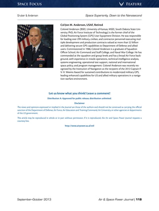 September–October 2013	 Air  Space Power Journal | 119
Gruber  Anderson	 Space Superiority, Down to the Nanosecond
FeatureSpace Focus
Col Jon M. Anderson, USAF, Retired
Colonel Anderson (BSEE, University of Kansas; MSEE, South Dakota State Uni-
versity; PhD, Air Force Institute of Technology) is the former chief of the
Global Positioning System (GPS) User Equipment Division. He was responsible
for leading over 299 military, civilian, and contractor personnel executing mul-
tiple development and production contracts valued at more than $2 billion
and delivering secure GPS capabilities to Department of Defense and allied
users. Commissioned in 1988, Colonel Anderson is a graduate of Squadron
Officer School, Air Command and Staff College, and Naval War College. He has
commanded at the squadron and group levels and has a broad Air Force back-
ground, with experience in missile operations, technical intelligence analysis,
systems engineering, operational test support, national and international
space policy, and program management. Colonel Anderson was recently rec-
ognized by the Institution of Navigation as the recipient of the 2012 Captain P.
V. H. Weems Award for sustained contributions to modernized military GPS,
leading enhanced capabilities for US and allied military operations in a naviga-
tion warfare environment.
Let us know what you think! Leave a comment!
Distribution A: Approved for public release; distribution unlimited.
Disclaimer
The views and opinions expressed or implied in the Journal are those of the authors and should not be construed as carrying the official
sanction of the Department of Defense, Air Force, Air Education and Training Command, Air University, or other agencies or departments
of the US government.
This article may be reproduced in whole or in part without permission. If it is reproduced, the Air and Space Power Journal requests a
courtesy line.
http://www.airpower.au.af.mil
 